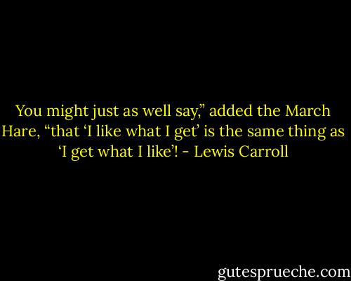 You might just as well say,” added the March Hare, “that ‘I like what I get’ is the same thing as ‘I get what I like’! - Lewis Carroll