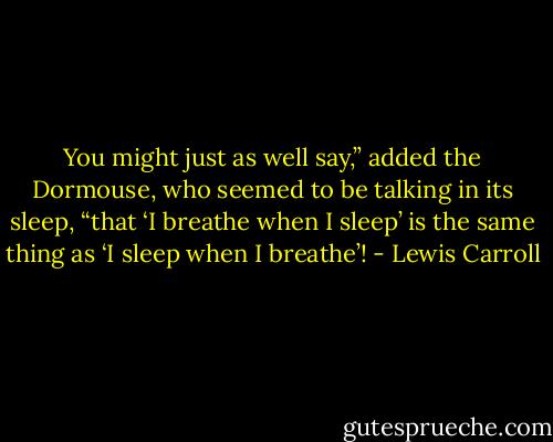 You might just as well say,” added the Dormouse, who seemed to be talking in its sleep, “that ‘I breathe when I sleep’ is the same thing as ‘I sleep when I breathe’! - Lewis Carroll