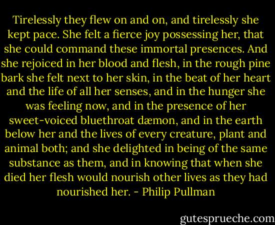 Tirelessly they flew on and on, and tirelessly she kept pace. She felt a fierce joy possessing her, that she could command these immortal presences. And she rejoiced in her blood and flesh, in the rough pine bark she felt next to her skin, in the beat of her heart and the life of all her senses, and in the hunger she was feeling now, and in the presence of her sweet-voiced bluethroat dæmon, and in the earth below her and the lives of every creature, plant and animal both; and she delighted in being of the same substance as them, and in knowing that when she died her flesh would nourish other lives as they had nourished her. - Philip Pullman