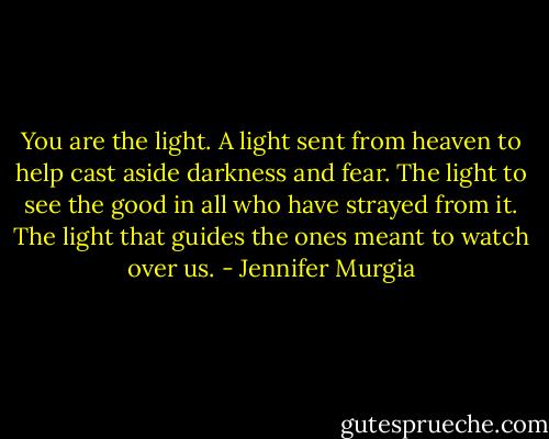 You are the light. A light sent from heaven to help cast aside darkness and fear. The light to see the good in all who have strayed from it. The light that guides the ones meant to watch over us. - Jennifer Murgia