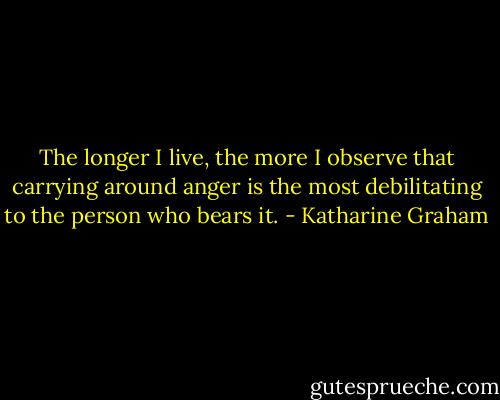 The longer I live, the more I observe that carrying around anger is the most debilitating to the person who bears it. - Katharine Graham