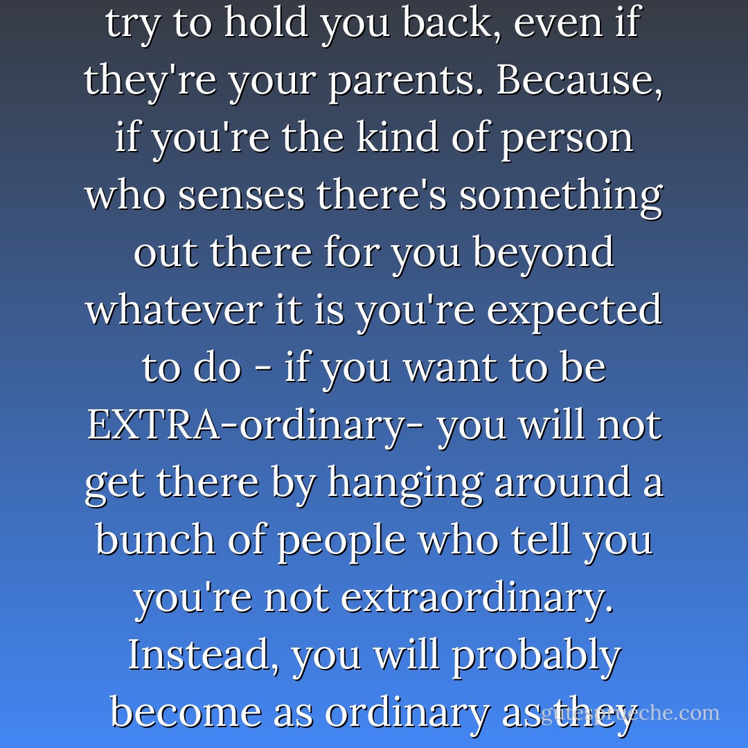I advise you to stop sharing your dreams with people who try to hold you back, even if they're your parents. Because, if you're the kind of person who senses there's something out there for you beyond whatever it is you're expected to do - if you want to be EXTRA-ordinary- you will not get there by hanging around a bunch of people who tell you you're not extraordinary. Instead, you will probably<br />become as ordinary as they expect you to be. - Kelly Cutrone