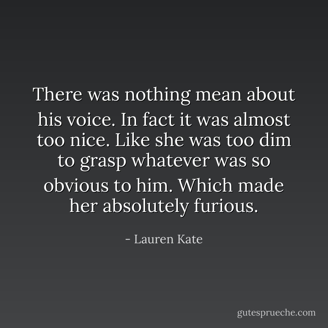 There was nothing mean about his voice. In fact it was almost too nice. Like she was too dim to grasp whatever was so obvious to him. Which made her absolutely furious. - Lauren Kate