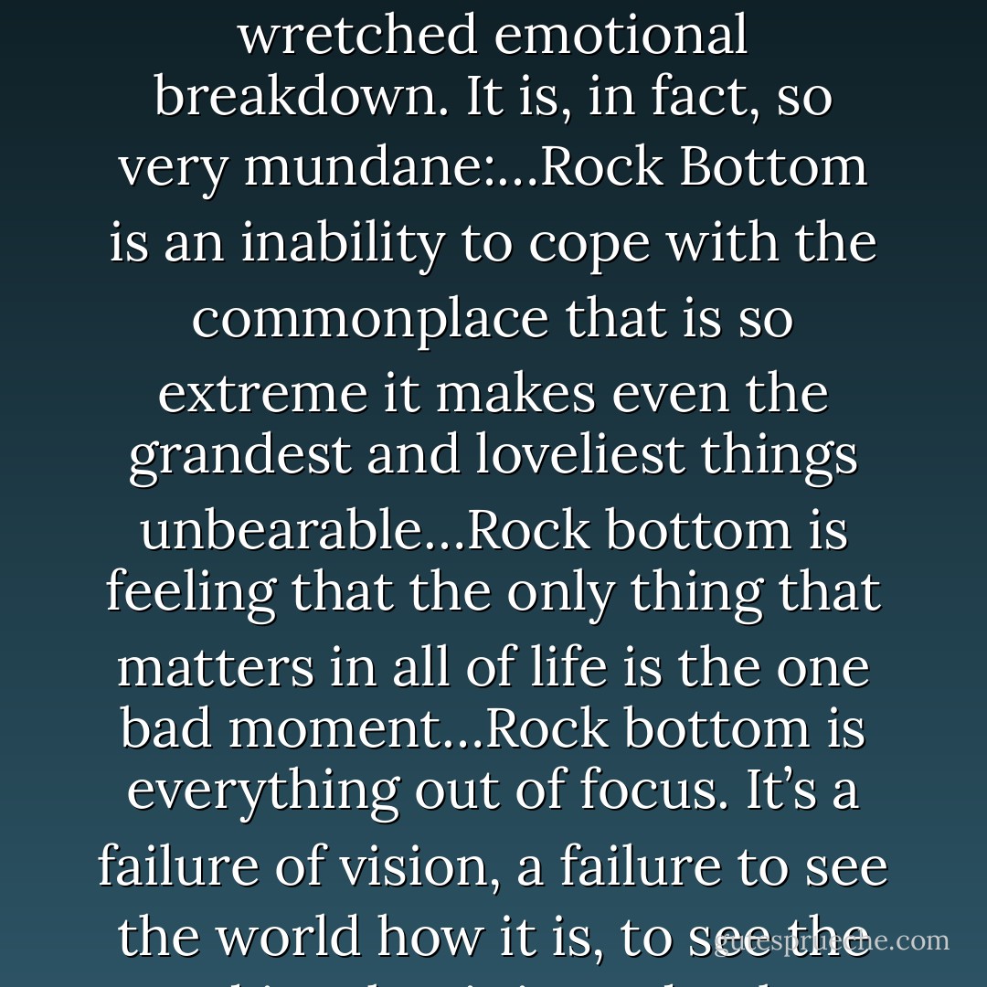 And I know, knew for sure, with an absolute certainty, that this is rock bottom, this what the worst possible thing feels like. It is not some grand, wretched emotional breakdown. It is, in fact, so very mundane:…Rock Bottom is an inability to cope with the commonplace that is so extreme it makes even the grandest and loveliest things unbearable…Rock bottom is feeling that the only thing that matters in all of life is the one bad moment…Rock bottom is everything out of focus. It’s a failure of vision, a failure to see the world how it is, to see the good in what it is, and only to wonder why the hell things look the way they do and not—and not some other way. - Elizabeth Wurtzel