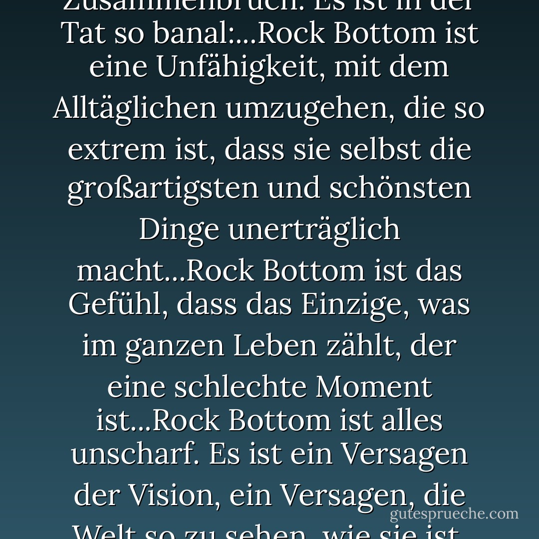Und ich weiß, wusste mit absoluter Sicherheit, dass dies der Tiefpunkt ist, dass sich das Schlimmste anfühlt, was möglich ist. Es handelt sich nicht um einen großen, erbärmlichen emotionalen Zusammenbruch. Es ist in der Tat so banal:...Rock Bottom ist eine Unfähigkeit, mit dem Alltäglichen umzugehen, die so extrem ist, dass sie selbst die großartigsten und schönsten Dinge unerträglich macht...Rock Bottom ist das Gefühl, dass das Einzige, was im ganzen Leben zählt, der eine schlechte Moment ist...Rock Bottom ist alles unscharf. Es ist ein Versagen der Vision, ein Versagen, die Welt so zu sehen, wie sie ist, das Gute in dem zu sehen, was sie ist, und sich nur zu fragen, warum zum Teufel die Dinge so aussehen, wie sie aussehen, und nicht anders, und nicht anders. - Elizabeth Wurtzel<
