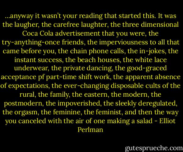 …anyway it wasn’t your reading that started this. It was the laugher, the carefree laughter, the three dimensional Coca Cola advertisement that you were, the try-anything-once friends, the imperviousness to all that came before you, the chain phone calls, the in-jokes, the instant success, the beach houses, the white lace underwear, the private dancing, the good-graced acceptance pf part-time shift work, the apparent absence of expectations, the ever-changing disposable cults of the rural, the family, the eastern, the modern, the postmodern, the impoverished, the sleekly deregulated, the orgasm, the feminine, the feminist, and then the way you canceled with the air of one making a salad - Elliot Perlman