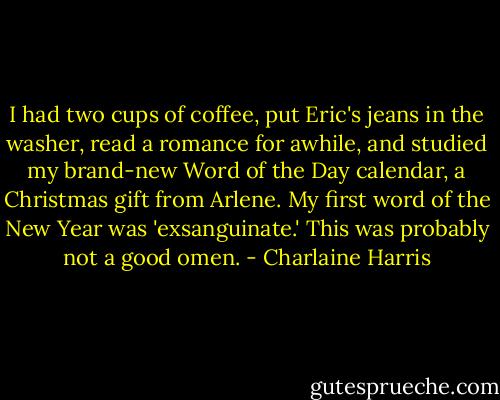 I had two cups of coffee, put Eric's jeans in the washer, read a romance for awhile, and studied my brand-new Word of the Day calendar, a Christmas gift from Arlene. My first word of the New Year was 'exsanguinate.' This was probably not a good omen. - Charlaine Harris