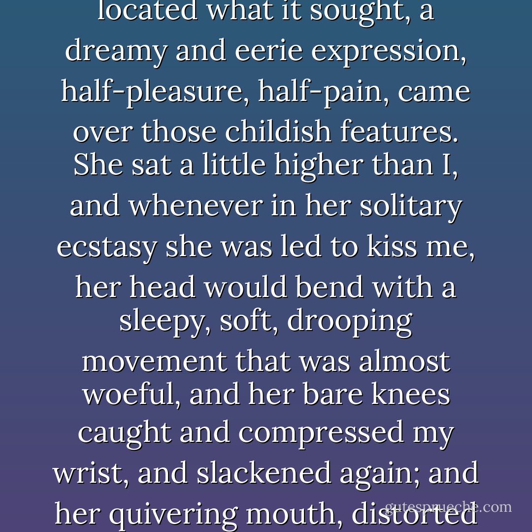In a nervous and slender-leaved mimosa grove at the back of their villa we found a perch on the ruins of a low stone wall. She trembled and twitched as I kissed the corner of her parted lips and the hot lobe of her ear. A cluster of stars palely glowed above us between the silhouettes of long thin leaves; that vibrant sky seemed as naked as she was under her light frock. I saw her face in the sky, strangely distinct, as if it emitted a faint radiance of its own. Her legs, her lovely live legs, were not too close together, and when my hand located what it sought, a dreamy and eerie expression, half-pleasure, half-pain, came over those childish features. She sat a little higher than I, and whenever in her solitary ecstasy she was led to kiss me, her head would bend with a sleepy, soft, drooping movement that was almost woeful, and her bare knees caught and compressed my wrist, and slackened again; and her quivering mouth, distorted by the acridity of some mysterious potion, with a sibilant intake of breath came near to my face. She would try to relieve the pain of love by first roughly rubbing her dry lips against mine; then my darling would draw away with a nervous toss of her hair, and then again come darkly near and let me feed on her open mouth, while with a generosity that was ready to offer her everything, my heart, my throat, my entrails, I gave her to hold in her awkward fist the scepter of my passion. - Vladimir Nabokov