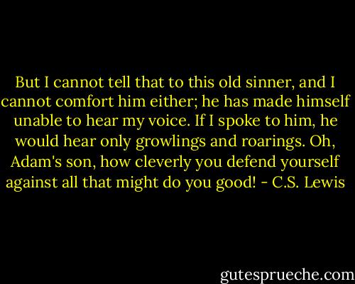 But I cannot tell that to this old sinner, and I cannot comfort him either; he has made himself unable to hear my voice. If I spoke to him, he would hear only growlings and roarings. Oh, Adam's son, how cleverly you defend yourself against all that might do you good! - C.S. Lewis