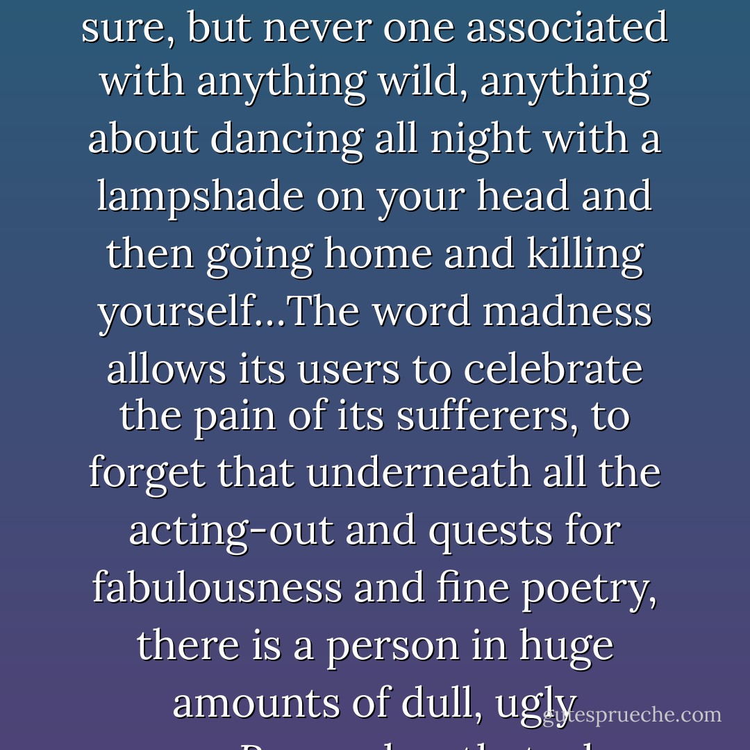 Madness is too glamorous a term to convey what happens to most people who are losing their minds. That word is too exciting, too literary, too interesting in its connotations, to convey the boredom, the slowness, the dreariness, the dampness of depression…depression is pure dullness, tedium straight up. Depression is, especially these days, an overused term to be sure, but never one associated with anything wild, anything about dancing all night with a lampshade on your head and then going home and killing yourself…The word madness allows its users to celebrate the pain of its sufferers, to forget that underneath all the acting-out and quests for fabulousness and fine poetry, there is a person in huge amounts of dull, ugly agony...Remember that when you’re at the point at which you’re doing something as desperate and violent as sticking your head in an oven, it is only because the life that preceded this act felt even worse. Think about living in depression from moment to moment, and know it is not worth any of the great art that comes as its by-product. - Elizabeth Wurtzel
