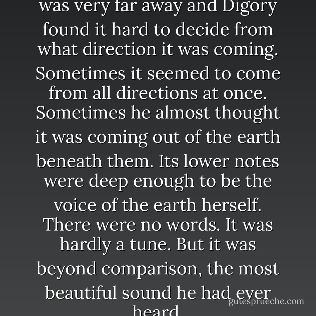 A voice had begun to sing. It was very far away and Digory found it hard to decide from what direction it was coming. Sometimes it seemed to come from all directions at once. Sometimes he almost thought it was coming out of the earth beneath them. Its lower notes were deep enough to be the voice of the earth herself. There were no words. It was hardly a tune. But it was beyond comparison, the most beautiful sound he had ever heard. - C.S. Lewis