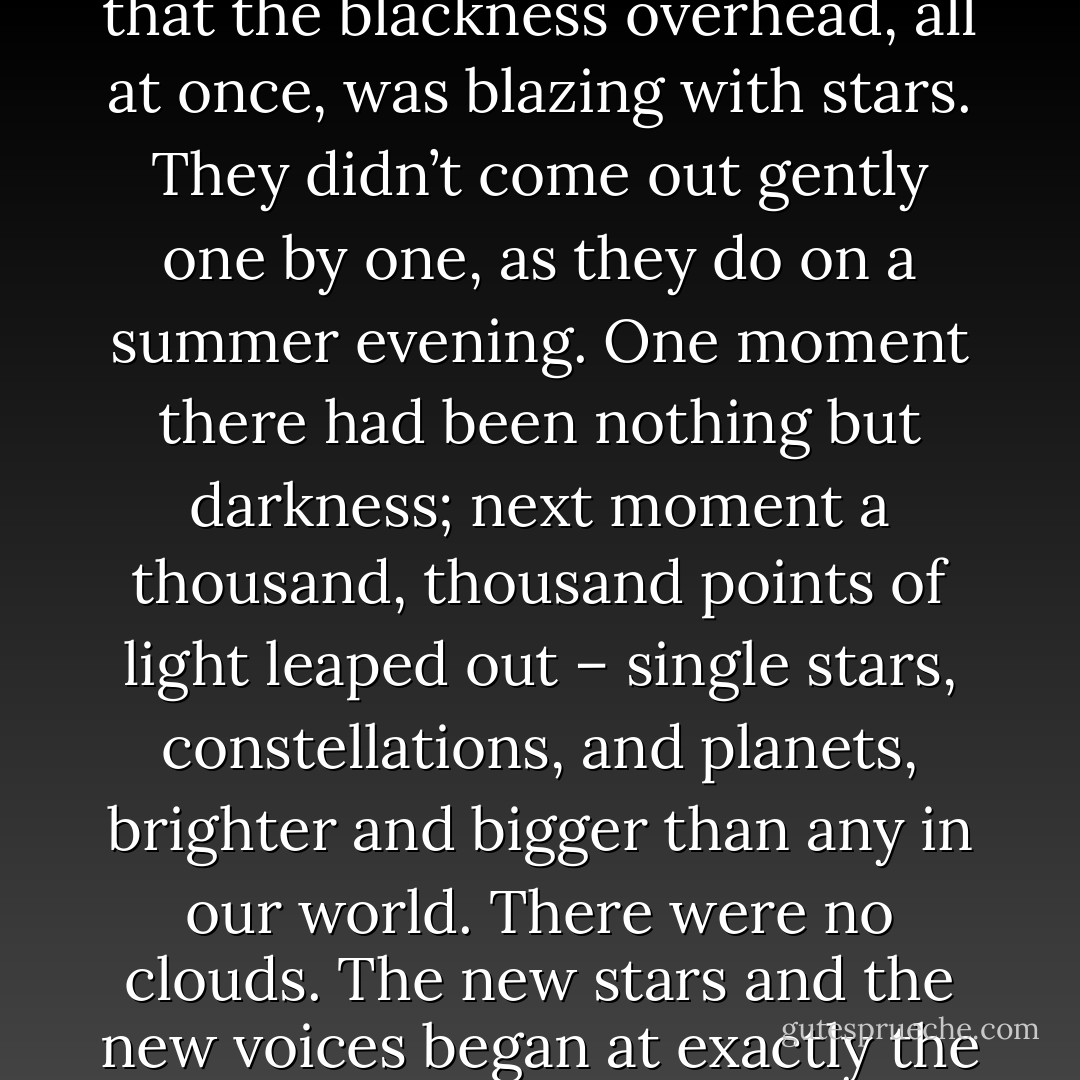 Then two wonders happened at the same moment. One was that the voice was suddenly joined by other voices; more voices than you could possibly count. They were in harmony with it, but far higher up the scale: cold, tingling, silvery voices. The second wonder was that the blackness overhead, all at once, was blazing with stars. They didn’t come out gently one by one, as they do on a summer evening. One moment there had been nothing but darkness; next moment a thousand, thousand points of light leaped out – single stars, constellations, and planets, brighter and bigger than any in our world. There were no clouds. The new stars and the new voices began at exactly the same time. If you had seen and heard it, as Digory did, you would have felt quite certain that it was the stars themselves which were singing, and that it was the First Voice, the deep one, which had made them appear and made them sing. - C.S. Lewis