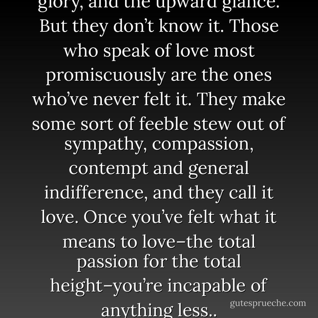 Love is reverence, worship, glory, and the upward glance. But they don’t know it. Those who speak of love most promiscuously are the ones who’ve never felt it. They make some sort of feeble stew out of sympathy, compassion, contempt and general indifference, and they call it love. Once you’ve felt what it means to love–the total passion for the total height–you’re incapable of anything less.. - Ayn Rand