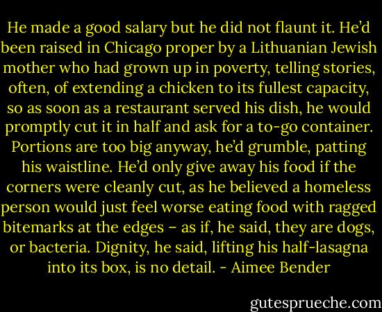 He made a good salary but he did not flaunt it. He’d been raised in Chicago proper by a Lithuanian Jewish mother who had grown up in poverty, telling stories, often, of extending a chicken to its fullest capacity, so as soon as a restaurant served his dish, he would promptly cut it in half and ask for a to-go container. Portions are too big anyway, he’d grumble, patting his waistline. He’d only give away his food if the corners were cleanly cut, as he believed a homeless person would just feel worse eating food with ragged bitemarks at the edges – as if, he said, they are dogs, or bacteria. Dignity, he said, lifting his half-lasagna into its box, is no detail. - Aimee Bender