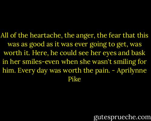 All of the heartache, the anger, the fear that this was as good as it was ever going to get, was worth it. Here, he could see her eyes and bask in her smiles-even when she wasn't smiling for him. Every day was worth the pain. - Aprilynne Pike