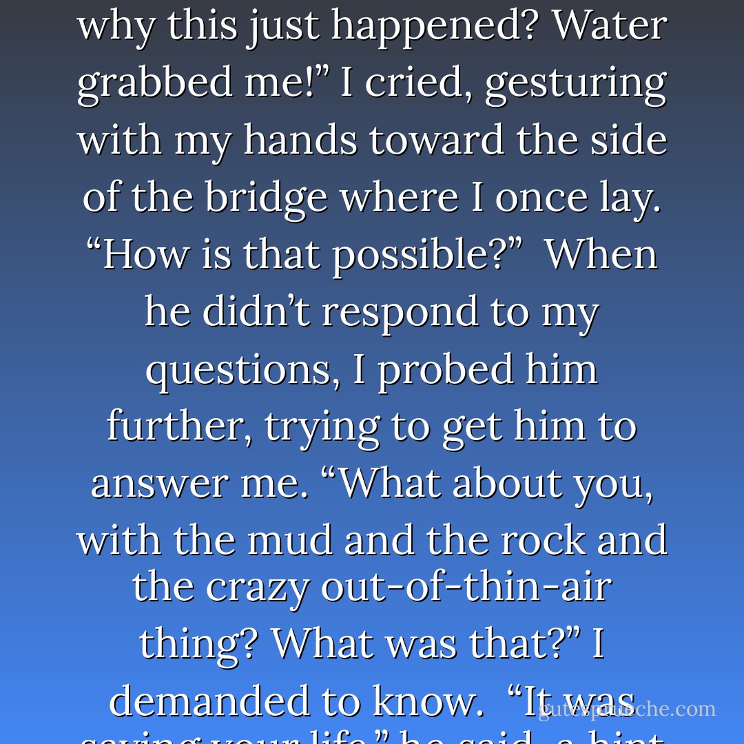 So you aren’t going to tell me what just happened?” I deduced. The fact was clearly readable across his face.<br /><br />He looked me over again and sighed. “Just be careful in the future,” he said.<br /><br />“How can I be careful when I have no idea why this just happened? Water grabbed me!” I cried, gesturing with my hands toward the side of the bridge where I once lay. “How is that possible?”<br /><br />When he didn’t respond to my questions, I probed him further, trying to get him to answer me. “What about you, with the mud and the rock and the crazy out-of-thin-air thing? What was that?” I demanded to know.<br /><br />“It was saving your life,” he said, a hint of petulance creeping into his tone. “Be careful in the future, Ramsey.”<br /><br />Then he took off running, and after a few seconds, he was gone from my sight... - Markelle Grabo