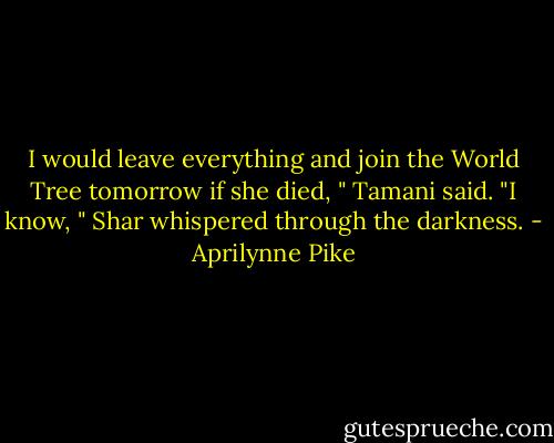 I would leave everything and join the World Tree tomorrow if she died, " Tamani said.<br />"I know, " Shar whispered through the darkness. - Aprilynne Pike