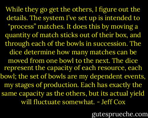 While they go get the others, I figure out the details. The system I’ve set up is intended to "process’’ matches. It does this by moving a quantity of match sticks out of their box, and through each of the bowls in succession. The dice determine how many matches can be moved from one bowl to the next. The dice represent the capacity of each resource, each bowl; the set of bowls are my dependent events, my stages of production. Each has exactly the same capacity as the others, but its actual yield will fluctuate somewhat. - Jeff Cox