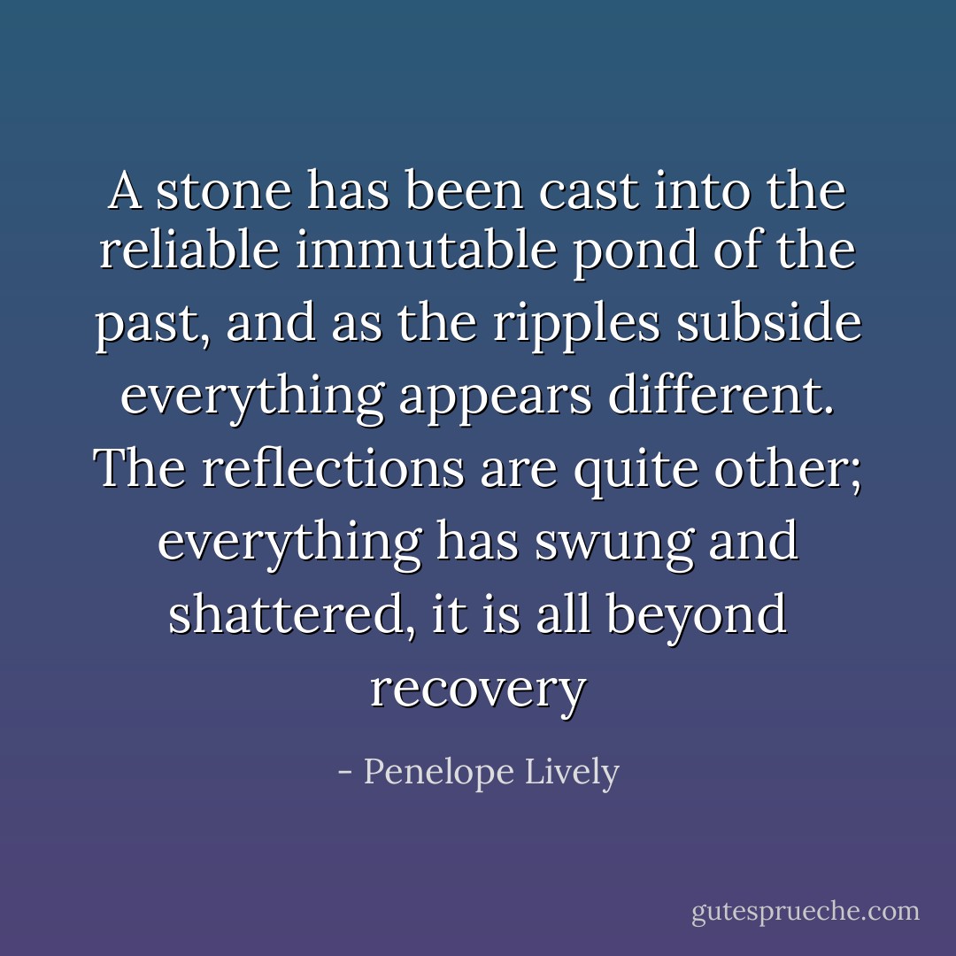 A stone has been cast into the reliable immutable pond of the past, and as the ripples subside everything appears different. The reflections are quite other; everything has swung and shattered, it is all beyond recovery - Penelope Lively
