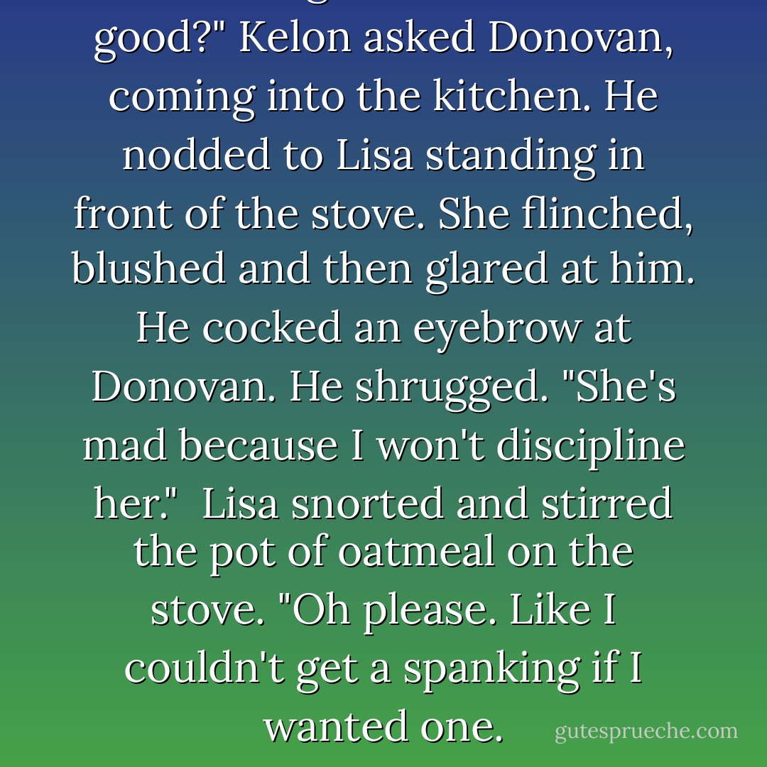 This isn't good."<br />"What isn't good?" Kelon asked Donovan, coming into the kitchen. He nodded to Lisa standing in front of the stove. She flinched, blushed and then glared at him. He cocked an eyebrow at Donovan. He shrugged. "She's mad because I won't discipline her." <br />Lisa snorted and stirred the pot of oatmeal on the stove. "Oh please. Like I couldn't get a spanking if I wanted one. - Sarah McCarty