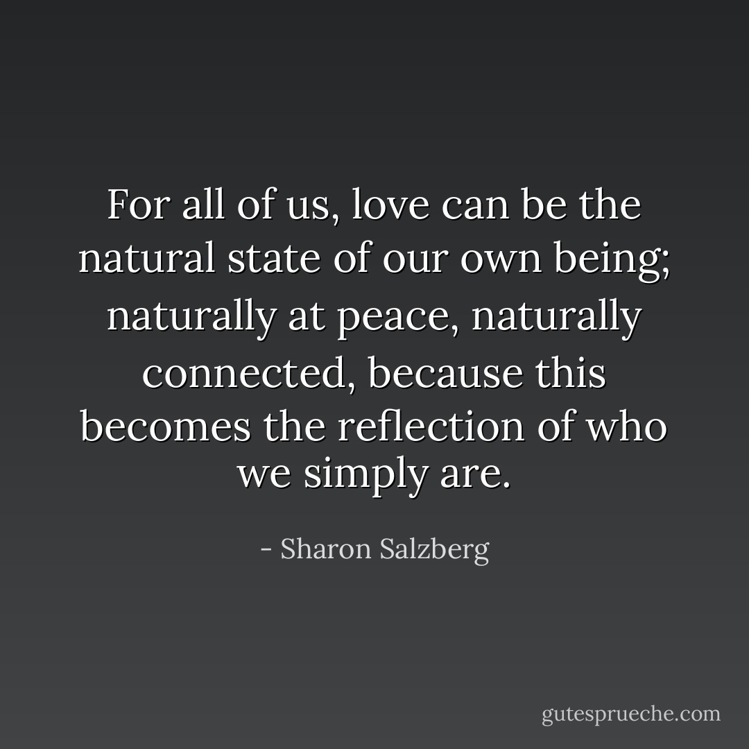 For all of us, love can be the natural state of our own being; naturally at peace, naturally connected, because this becomes the reflection of who we simply are. - Sharon Salzberg