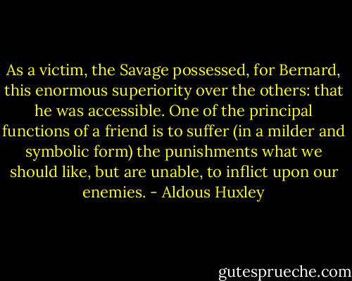 As a victim, the Savage possessed, for Bernard, this enormous superiority over the others: that he was accessible. One of the principal functions of a friend is to suffer (in a milder and symbolic form) the punishments what we should like, but are unable, to inflict upon our enemies. - Aldous Huxley