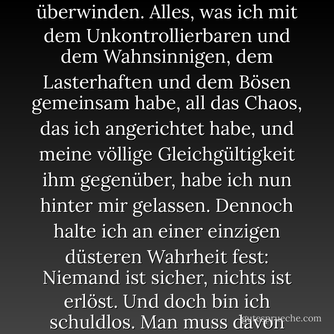...es gibt eine Vorstellung von einem Patrick Bateman, eine Art Abstraktion, aber es gibt kein wirkliches Ich, nur ein Wesen, etwas Illusionäres, und obwohl ich meinen kalten Blick verbergen kann und du meine Hand schütteln und spüren kannst, wie dein Fleisch das deine ergreift, und vielleicht kannst du sogar spüren, dass unsere Lebensstile wahrscheinlich vergleichbar sind: Ich bin einfach nicht da. Es ist schwer für mich, auf irgendeiner Ebene einen Sinn zu finden. Ich bin fabriziert, eine Anomalie. Ich bin ein unbeständiges menschliches Wesen. Meine Persönlichkeit ist skizzenhaft und ungeformt, meine Herzlosigkeit geht tief und ist hartnäckig. Mein Gewissen, mein Mitleid, meine Hoffnungen sind schon vor langer Zeit verschwunden (wahrscheinlich in Harvard), falls es sie je gegeben hat. Es gibt keine Barrieren mehr zu überwinden. Alles, was ich mit dem Unkontrollierbaren und dem Wahnsinnigen, dem Lasterhaften und dem Bösen gemeinsam habe, all das Chaos, das ich angerichtet habe, und meine völlige Gleichgültigkeit ihm gegenüber, habe ich nun hinter mir gelassen. Dennoch halte ich an einer einzigen düsteren Wahrheit fest: Niemand ist sicher, nichts ist erlöst. Und doch bin ich schuldlos. Man muss davon ausgehen, dass jedes Modell des menschlichen Verhaltens eine gewisse Gültigkeit hat. Ist das Böse etwas, das man ist? Oder ist es etwas, das man tut? Mein Schmerz ist konstant und stark, und ich hoffe nicht auf eine bessere Welt für irgendjemanden. Im Gegenteil, ich möchte, dass mein Schmerz anderen zugefügt wird. Ich möchte, dass niemand entkommen kann. Aber selbst wenn ich mir das eingestehe - und das habe ich unzählige Male getan, bei so ziemlich jeder Tat, die ich begangen habe - und mich mit diesen Wahrheiten auseinandersetze, gibt es keine Katharsis. Ich gewinne kein tieferes Wissen über mich selbst, kein neues Verständnis kann aus meiner Erzählung gewonnen werden. Es gab keinen Grund für mich, Ihnen etwas davon zu erzählen. Dieses Geständnis hat nichts bedeutet.... - Bret Easton Ellis<