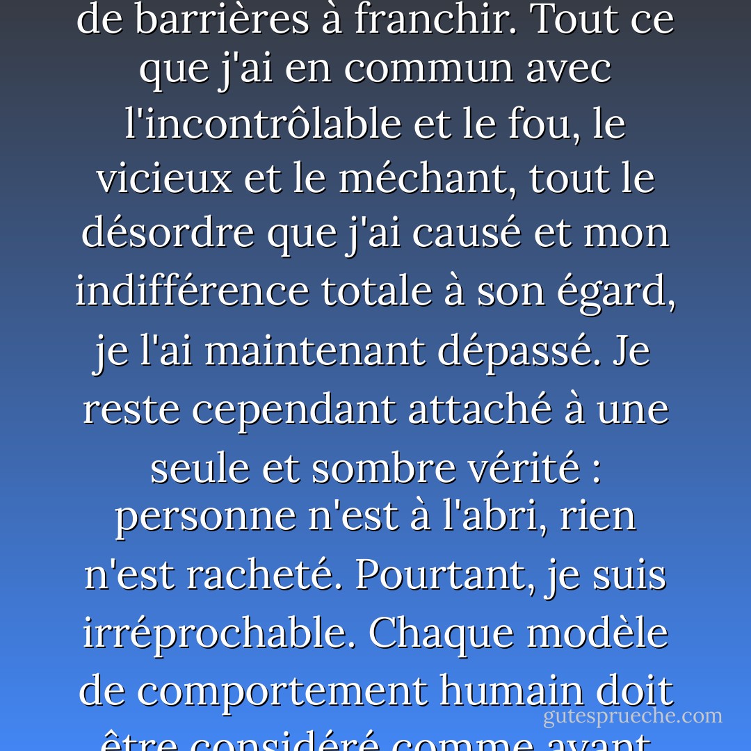 ...il y a l'idée d'un Patrick Bateman, une sorte d'abstraction, mais il n'y a pas de moi réel, seulement une entité, quelque chose d'illusoire, et bien que je puisse cacher mon regard froid et que vous puissiez serrer ma main et sentir la chair serrer la vôtre, et peut-être même sentir que nos styles de vie sont probablement comparables, je ne suis pas là : Je ne suis tout simplement pas là. Il m'est difficile de donner un sens à quoi que ce soit. Je suis fabriqué, une aberration. Je suis un être humain non contingent. Ma personnalité est sommaire et informe, mon manque de cœur est profond et persistant. Ma conscience, ma pitié, mes espoirs ont disparu depuis longtemps (probablement à Harvard) s'ils ont jamais existé. Il n'y a plus de barrières à franchir. Tout ce que j'ai en commun avec l'incontrôlable et le fou, le vicieux et le méchant, tout le désordre que j'ai causé et mon indifférence totale à son égard, je l'ai maintenant dépassé. Je reste cependant attaché à une seule et sombre vérité : personne n'est à l'abri, rien n'est racheté. Pourtant, je suis irréprochable. Chaque modèle de comportement humain doit être considéré comme ayant une certaine validité. Le mal est-il quelque chose que l'on est ? Ou est-ce quelque chose que l'on fait ? Ma douleur est constante et aiguë et je n'espère pas un monde meilleur pour qui que ce soit. En fait, je veux que ma douleur soit infligée aux autres. Je veux que personne n'en réchappe. Mais même après l'avoir admis - et je l'ai fait un nombre incalculable de fois, dans presque tous les actes que j'ai commis - et après avoir été confronté à ces vérités, il n'y a pas de catharsis. Je n'acquiers aucune connaissance plus approfondie de moi-même, aucune nouvelle compréhension ne peut être extraite de mes récits. Je n'ai aucune raison de vous raconter tout cela. Cette confession n'a rien signifié.... - Bret Easton Ellis