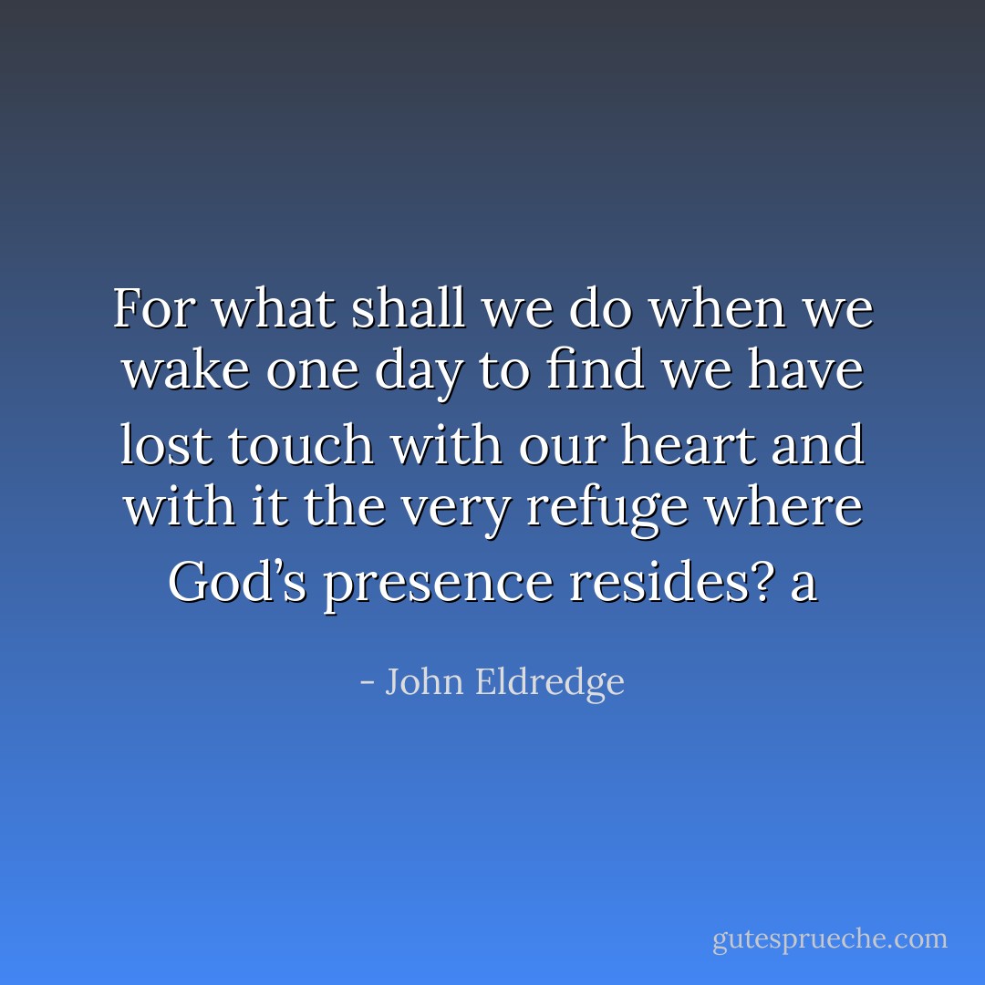 For what shall we do when we wake one day to find we have lost touch with our heart and with it the very refuge where God’s presence resides? a - John Eldredge