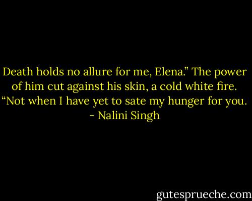 Death holds no allure for me, Elena.” The power of him cut against his skin, a cold white fire. “Not when I have yet to sate my hunger for you. - Nalini Singh