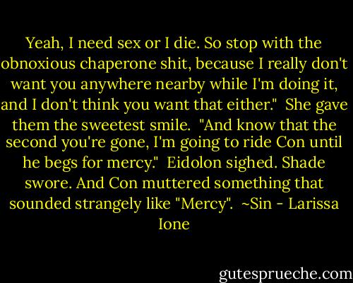 Yeah, I need sex or I die. So stop with the obnoxious chaperone shit, because I really don't want you anywhere nearby while I'm doing it, and I don't think you want that either."<br /><br />She gave them the sweetest smile.<br /><br />"And know that the second you're gone, I'm going to ride Con until he begs for mercy."<br /><br />Eidolon sighed. Shade swore. And Con muttered something that sounded strangely like "Mercy".<br /><br />~Sin - Larissa Ione