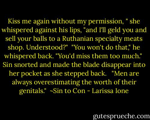 Kiss me again without my permission, " she whispered against his lips, "and I'll geld you and sell your balls to a Ruthanian specialty meats shop. Understood?"<br /><br />"You won't do that," he whispered back. "You'd miss them too much."<br /><br />Sin snorted and made the blade disappear into her pocket as she stepped back. <br /><br />"Men are always overestimating the worth of their genitals."<br /><br />~Sin to Con - Larissa Ione