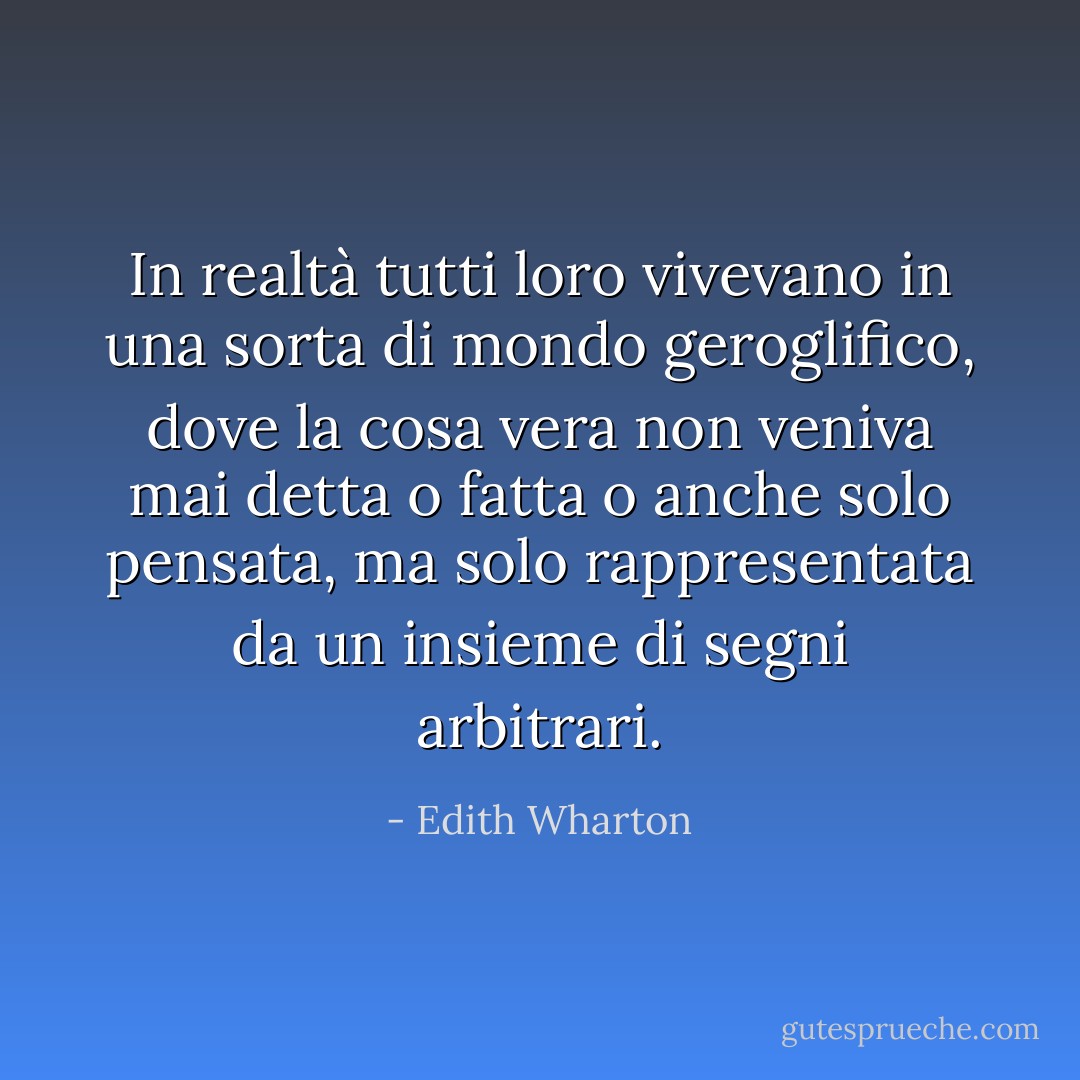 In realtà tutti loro vivevano in una sorta di mondo geroglifico, dove la cosa vera non veniva mai detta o fatta o anche solo pensata, ma solo rappresentata da un insieme di segni arbitrari. - Edith Wharton