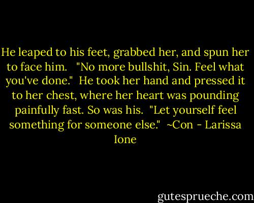 He leaped to his feet, grabbed her, and spun her to face him. <br /><br />"No more bullshit, Sin. Feel what you've done."<br /><br />He took her hand and pressed it to her chest, where her heart was pounding painfully fast. So was his.<br /><br />"Let yourself feel something for someone else."<br /><br />~Con - Larissa Ione