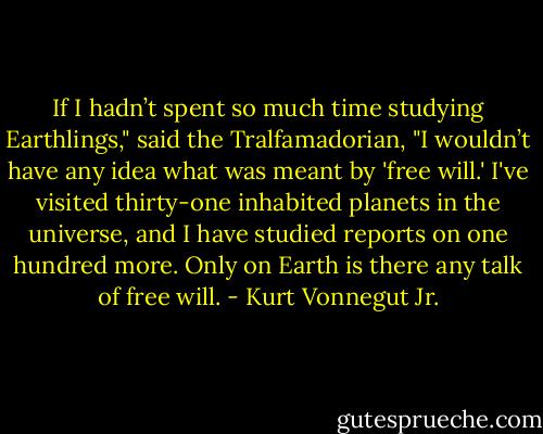 If I hadn’t spent so much time studying Earthlings," said the Tralfamadorian, "I wouldn’t have any idea what was meant by 'free will.' I've visited thirty-one inhabited planets in the universe, and I have studied reports on one hundred more. Only on Earth is there any talk of free will. - Kurt Vonnegut Jr.