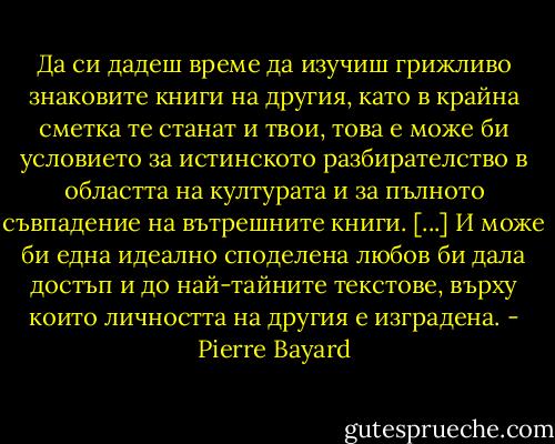 Да си дадеш време да изучиш грижливо знаковите книги на другия, като в крайна сметка те станат и твои, това е може би условието за истинското разбирателство в областта на културата и за пълното съвпадение на вътрешните книги. [...] И може би една идеално споделена любов би дала достъп и до най-тайните текстове, върху които личността на другия е изградена. - Pierre Bayard