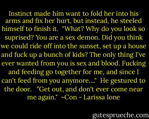 Instinct made him want to fold her into his arms and fix her hurt, but instead, he steeled himself to finish it.<br /><br />"What? Why do you look so suprised? You are a sex demon. Did you think we could ride off into the sunset, set up a house and fuck up a bunch of kids? The only thing I've ever wanted from you is sex and blood. Fucking and feeding go together for me, and since I can't feed from you anymore...."<br /><br />He gestured to the door. <br /><br />"Get out, and don't ever come near me again."<br /><br />~Con - Larissa Ione