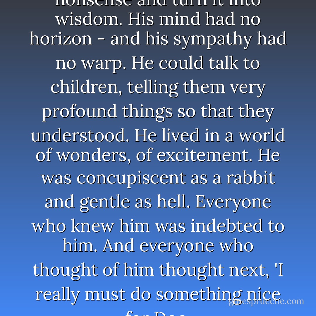 Doc would listen to any kind of nonsense and turn it into wisdom. His mind had no horizon - and his sympathy had no warp. He could talk to children, telling them very profound things so that they understood. He lived in a world of wonders, of excitement. He was concupiscent as a rabbit and gentle as hell. Everyone who knew him was indebted to him. And everyone who thought of him thought next, 'I really must do something nice for Doc. - John Steinbeck