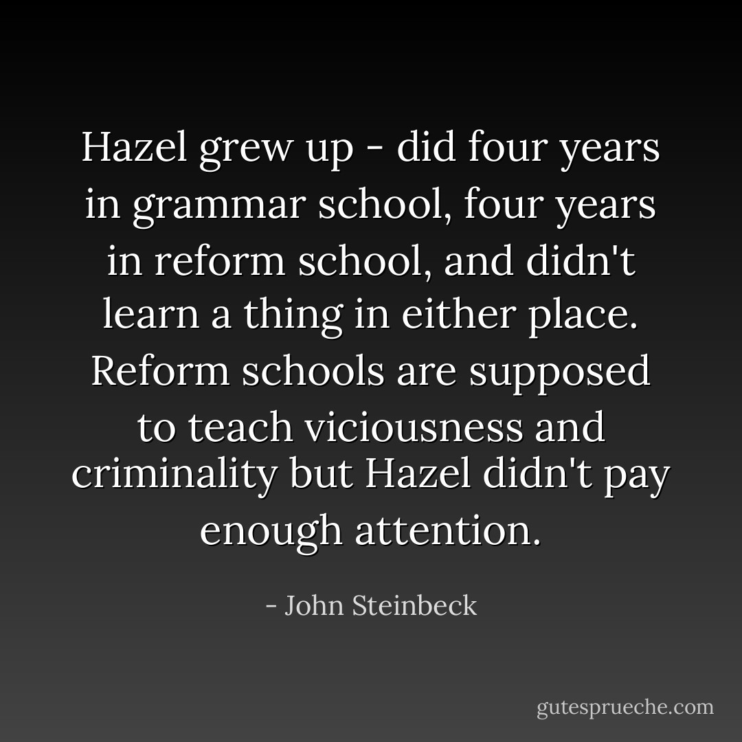 Hazel grew up - did four years in grammar school, four years in reform school, and didn't learn a thing in either place. Reform schools are supposed to teach viciousness and criminality but Hazel didn't pay enough attention. - John Steinbeck