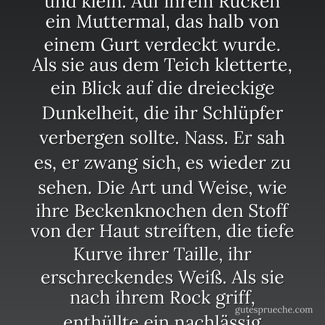 Ab und zu, einen Zentimeter unter der Wasseroberfläche, zogen sich seine Bauchmuskeln unwillkürlich zusammen, als er sich an ein weiteres Detail erinnerte. Ein Wassertropfen auf ihrem Oberarm. Nass. Eine gestickte Blume, ein einfaches Gänseblümchen, zwischen die Körbchen ihres BHs genäht. Ihre Brüste weit auseinander und klein. Auf ihrem Rücken ein Muttermal, das halb von einem Gurt verdeckt wurde. Als sie aus dem Teich kletterte, ein Blick auf die dreieckige Dunkelheit, die ihr Schlüpfer verbergen sollte. Nass. Er sah es, er zwang sich, es wieder zu sehen. Die Art und Weise, wie ihre Beckenknochen den Stoff von der Haut streiften, die tiefe Kurve ihrer Taille, ihr erschreckendes Weiß. Als sie nach ihrem Rock griff, enthüllte ein nachlässig angehobener Fuß einen Fleck Erde auf jedem Ballen ihrer süßen, kleinen Zehen. Ein weiteres Muttermal von der Größe eines Pfennigs auf ihrem Oberschenkel und etwas Violettes auf ihrer Wade - ein Erdbeermal, eine Narbe. Keine Schönheitsfehler. Verzierungen. - Ian McEwan<