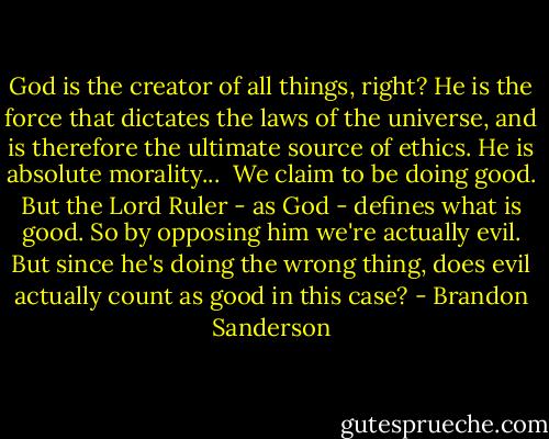 God is the creator of all things, right? He is the force that dictates the laws of the universe, and is therefore the ultimate source of ethics. He is absolute morality...<br /><br />We claim to be doing good. But the Lord Ruler - as God - defines what is good. So by opposing him we're actually evil. But since he's doing the wrong thing, does evil actually count as good in this case? - Brandon Sanderson
