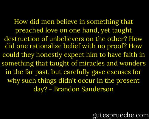 How did men believe in something that preached love on one hand, yet taught destruction of unbelievers on the other? How did one rationalize belief with no proof? How could they honestly expect him to have faith in something that taught of miracles and wonders in the far past, but carefully gave excuses for why such things didn't occur in the present day? - Brandon Sanderson