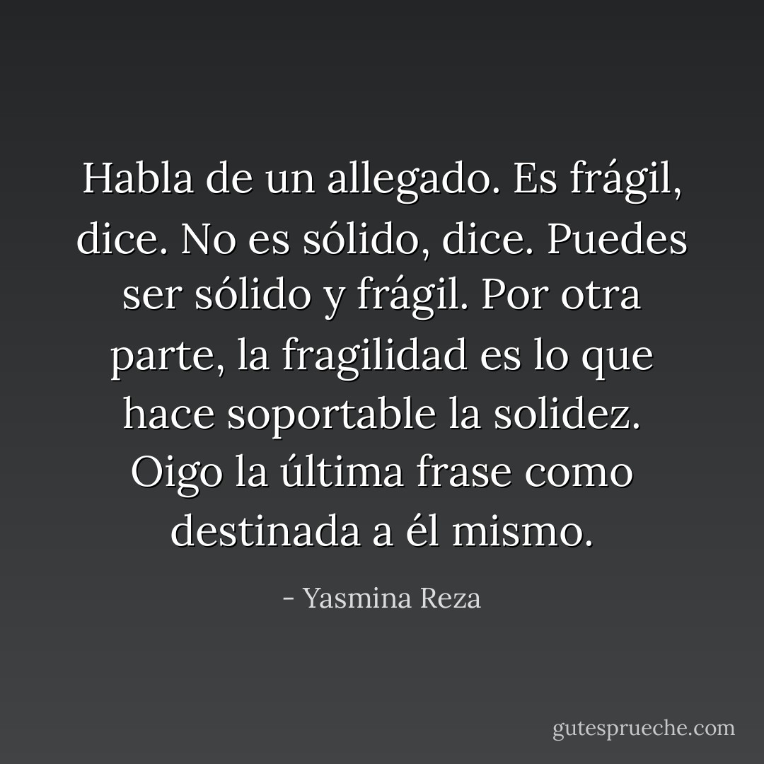 Habla de un allegado. Es frágil, dice. No es sólido, dice. Puedes ser sólido y frágil. Por otra parte, la fragilidad es lo que hace soportable la solidez.<br />Oigo la última frase como destinada a él mismo. - Yasmina Reza