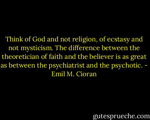 Think of God and not religion, of ecstasy and not mysticism. The difference between the theoretician of faith and the believer is as great as between the psychiatrist and the psychotic. - Emil M. Cioran