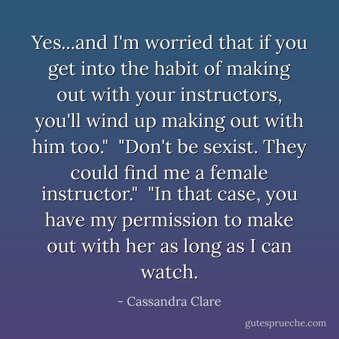 Yes...and I'm worried that if you get into the habit of making out with your instructors, you'll wind up making out with him too."<br /><br />"Don't be sexist. They could find me a female instructor."<br /><br />"In that case, you have my permission to make out with her as long as I can watch. - Cassandra Clare