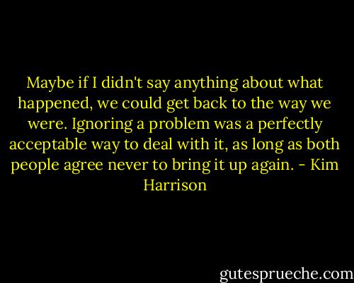 Maybe if I didn't say anything about what happened, we could get back to the way we were. Ignoring a problem was a perfectly acceptable way to deal with it, as long as both people agree never to bring it up again. - Kim Harrison