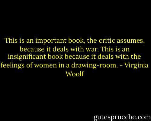 This is an important book, the critic assumes, because it deals with war. This is an insignificant book because it deals with the feelings of women in a drawing-room. - Virginia Woolf