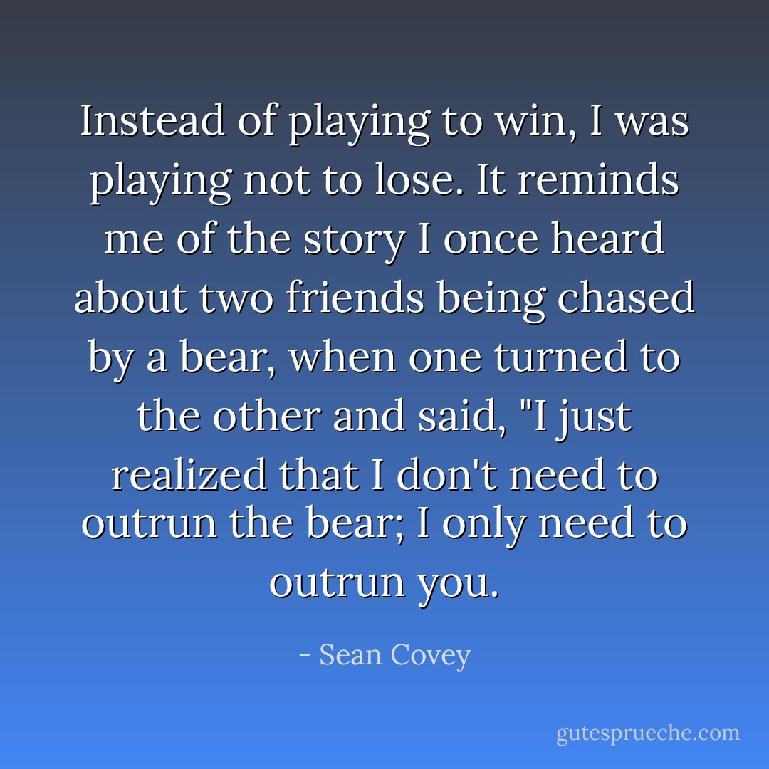 Instead of playing to win, I was playing not to lose. It reminds me of the story I once heard about two friends being chased by a bear, when one turned to the other and said, "I just realized that I don't need to outrun the bear; I only need to outrun you. - Sean Covey