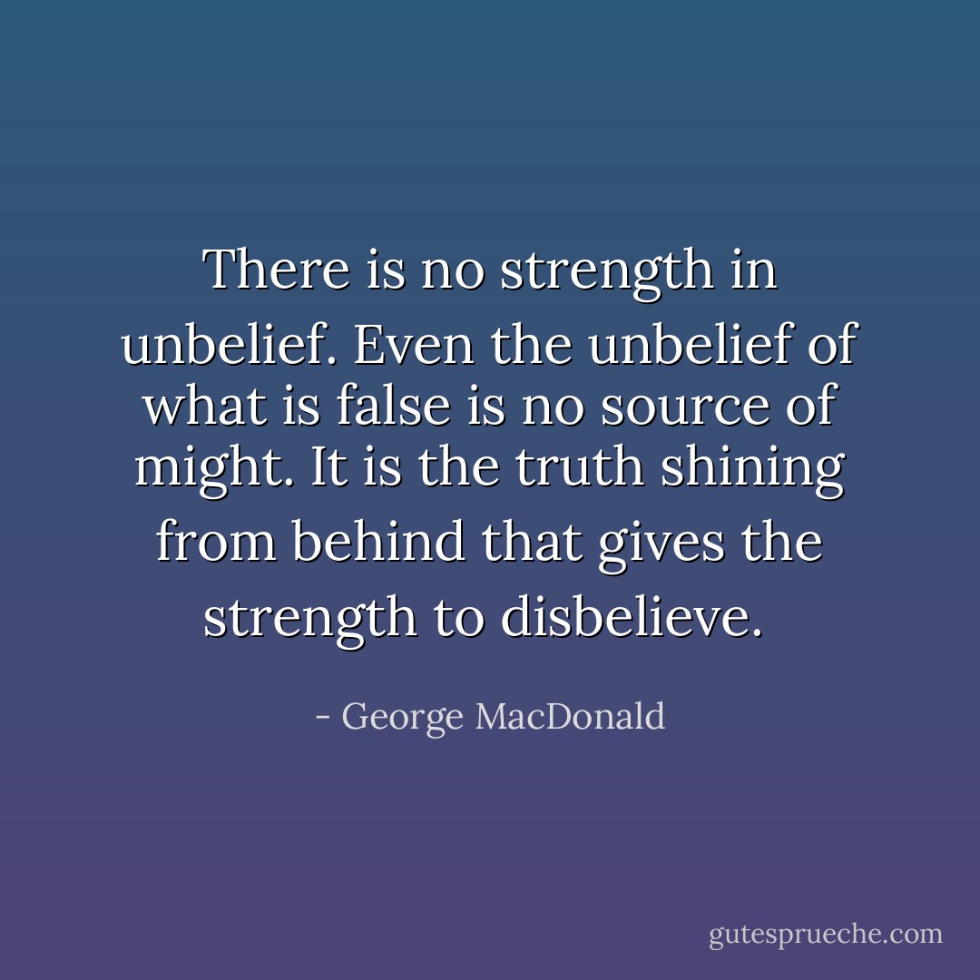 There is no strength in unbelief. Even the unbelief of what is false is no source of might. It is the truth shining from behind that gives the strength to disbelieve.  - George MacDonald