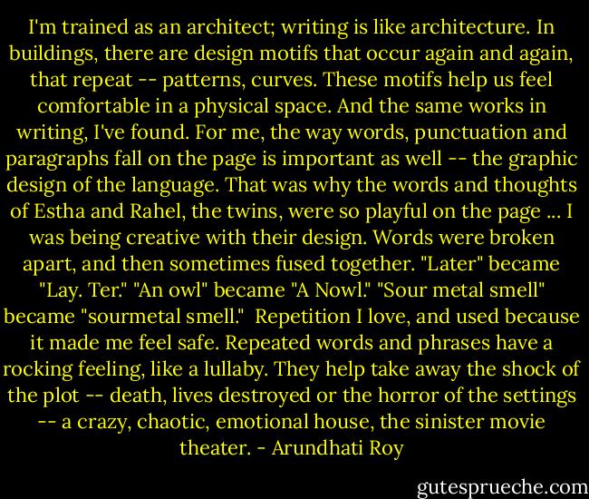 I'm trained as an architect; writing is like architecture. In buildings, there are design motifs that occur again and again, that repeat -- patterns, curves. These motifs help us feel comfortable in a physical space. And the same works in writing, I've found. For me, the way words, punctuation and paragraphs fall on the page is important as well -- the graphic design of the language. That was why the words and thoughts of Estha and Rahel, the twins, were so playful on the page ... I was being creative with their design. Words were broken apart, and then sometimes fused together. "Later" became "Lay. Ter." "An owl" became "A Nowl." "Sour metal smell" became "sourmetal smell."<br /><br />Repetition I love, and used because it made me feel safe. Repeated words and phrases have a rocking feeling, like a lullaby. They help take away the shock of the plot -- death, lives destroyed or the horror of the settings -- a crazy, chaotic, emotional house, the sinister movie theater. - Arundhati Roy